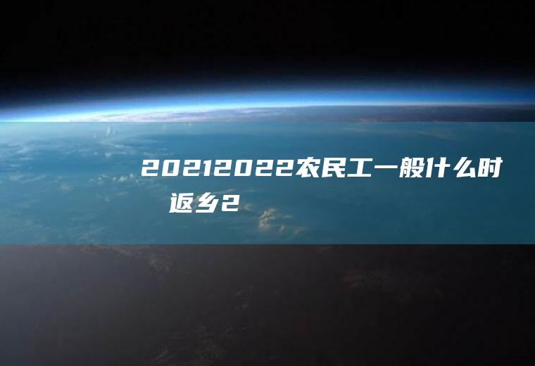 2021-2022农民工一般什么时候返乡(2021年国家通知农民工提前返乡)