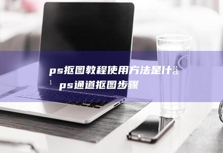 ps抠图教程使用方法是什么(ps通道抠图步骤图解)