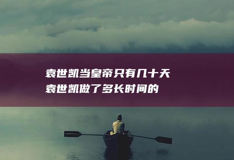 袁世凯当皇帝只有几十天(袁世凯做了多长时间的皇帝?)