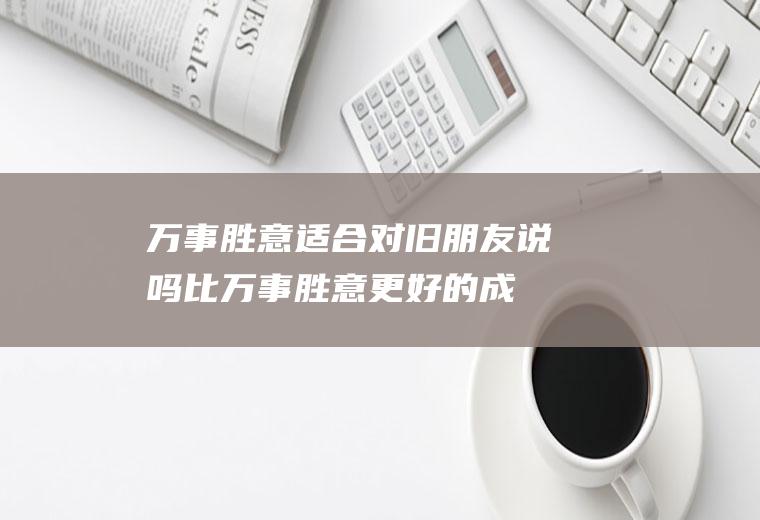 万事胜意适合对旧朋友说吗(比万事胜意更好的成语)