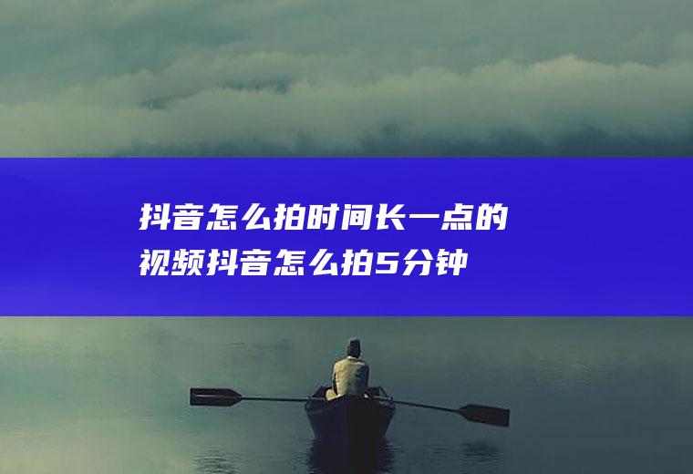 抖音怎么拍时间长一点的视频,抖音怎么拍5分钟长视频？