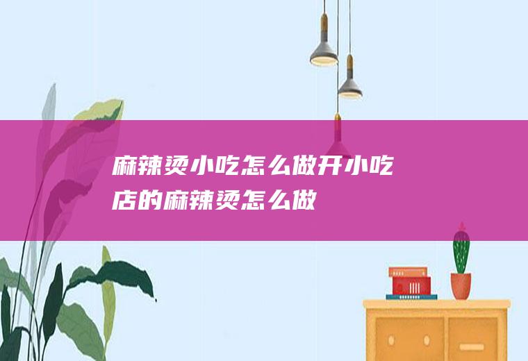 麻辣烫小吃怎么做(开小吃店的麻辣烫怎么做)