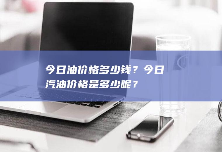 今日油价格多少钱？今日汽油价格是多少呢？