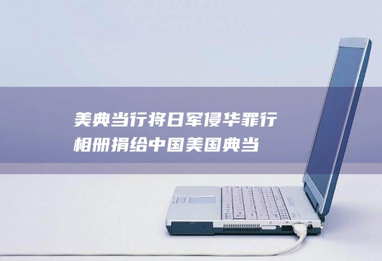 美典当行将日军侵华罪行相册捐给中国(美国典当行将“日军侵华相册”无偿赠予中方)