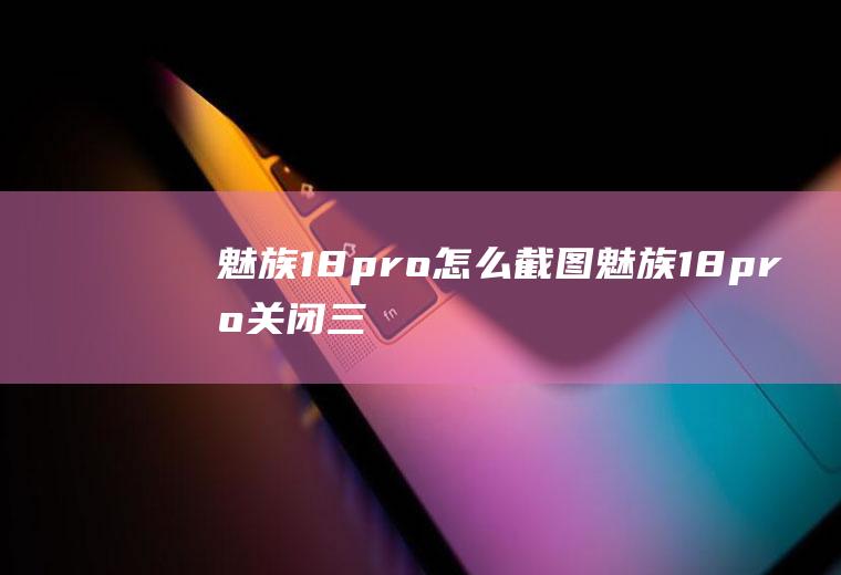 魅族18pro怎么截图,魅族18pro关闭三指截屏？