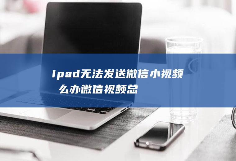 Ipad无法发送微信小视频怎么办(微信视频总是发送失败)