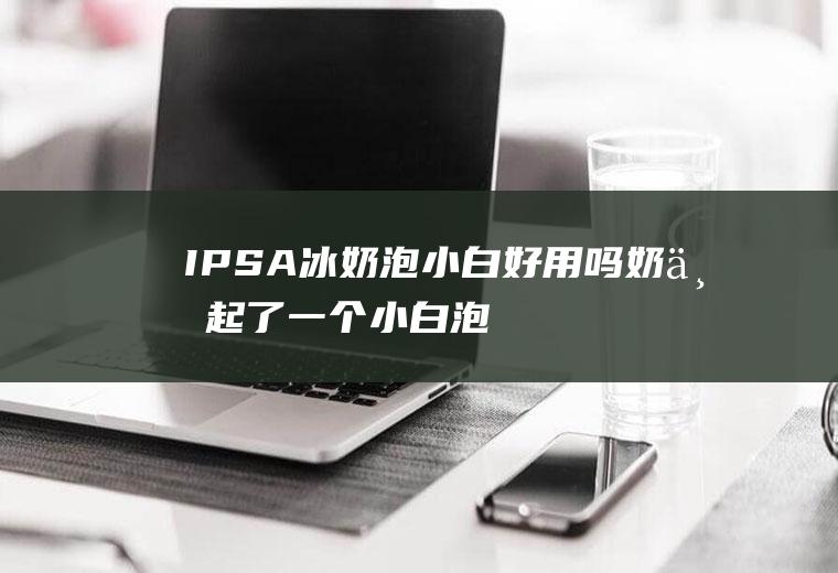 IPSA冰奶泡小白好用吗(奶上起了一个小白泡怎么办)