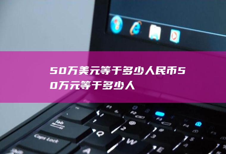 50万美元等于多少人民币(50万元等于多少人民币)