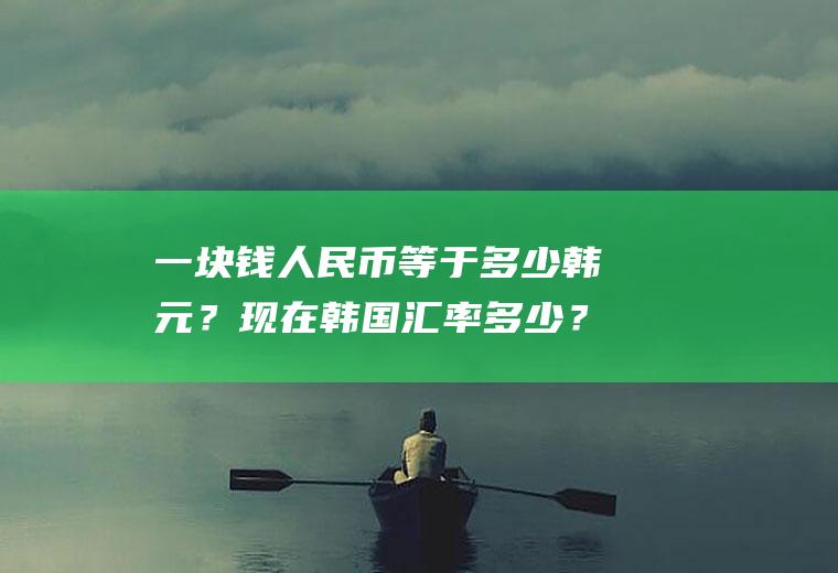 一块钱人民币等于多少韩元？现在韩国汇率多少？