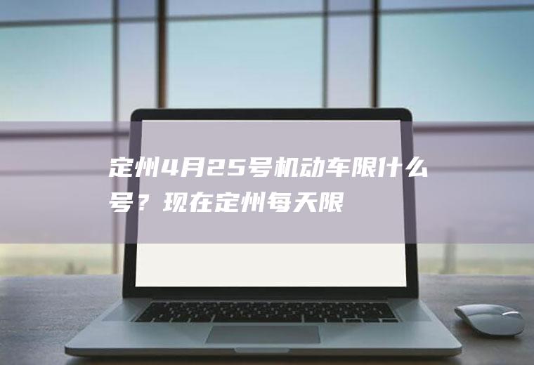 定州4月25号机动车限什么号？现在定州每天限号时间段是早几点到晚几点？