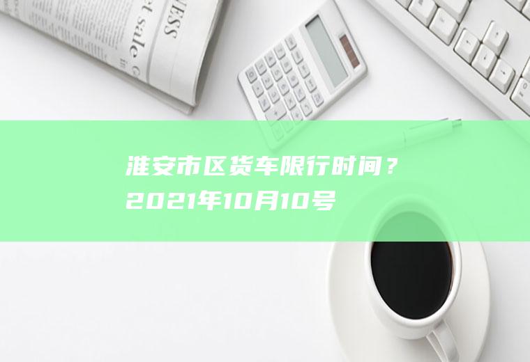 淮安市区货车限行时间？2021年10月10号洛阳限号吗？