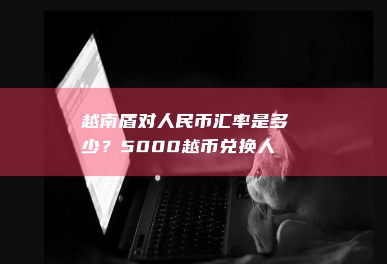 越南盾对人民币汇率是多少？5000越币兑换人民币多少？