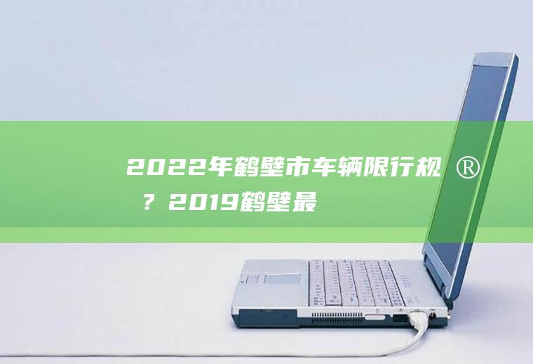 2022年鹤壁市车辆限行规定？2019鹤壁最新限行限号规定，鹤壁春节限行限号？