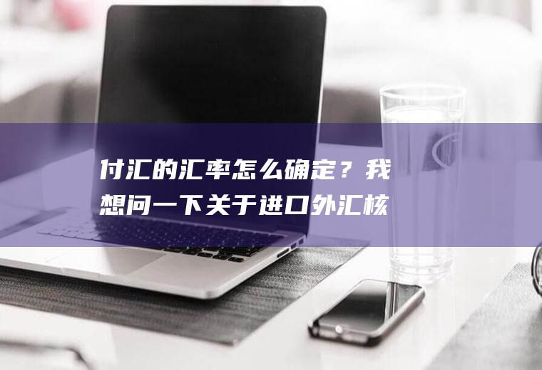 付汇的汇率怎么确定？我想问一下关于进口外汇核销的，实际付汇的金额和报关单上的金额不一致怎么办？