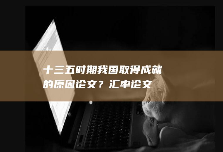 十三五时期我国取得成就的原因论文？汇率论文