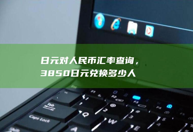 日元对人民币汇率查询，3850日元兑换多少人民币？还是越低越好？日元换人民币汇率越高越好？