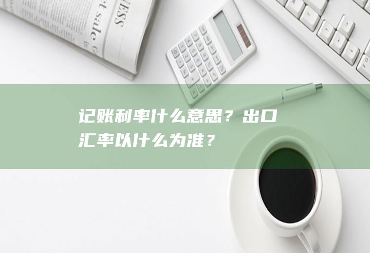 记账利率什么意思？出口汇率以什么为准？