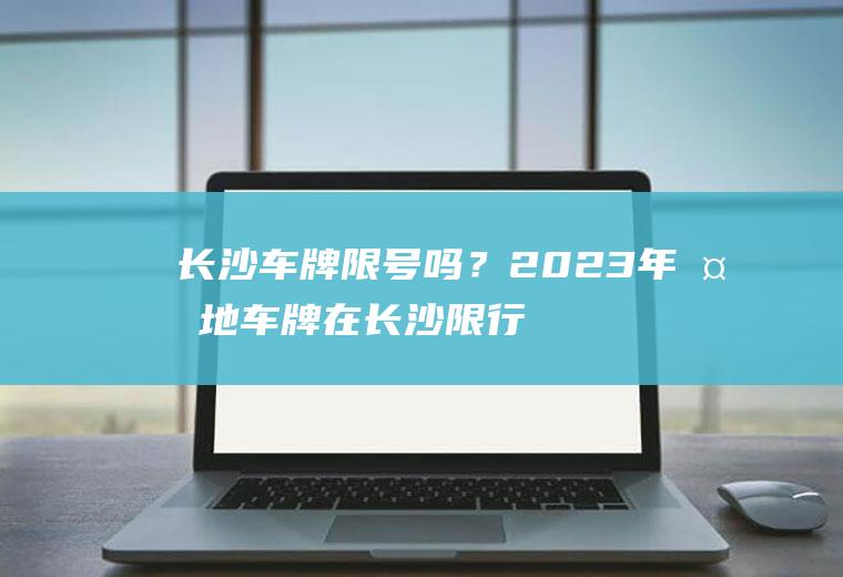 长沙车牌限号吗？2023年外地车牌在长沙限行吗？