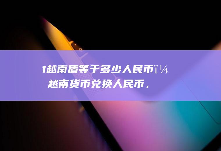 1越南盾等于多少人民币？越南货币兑换人民币，汇率是多少？