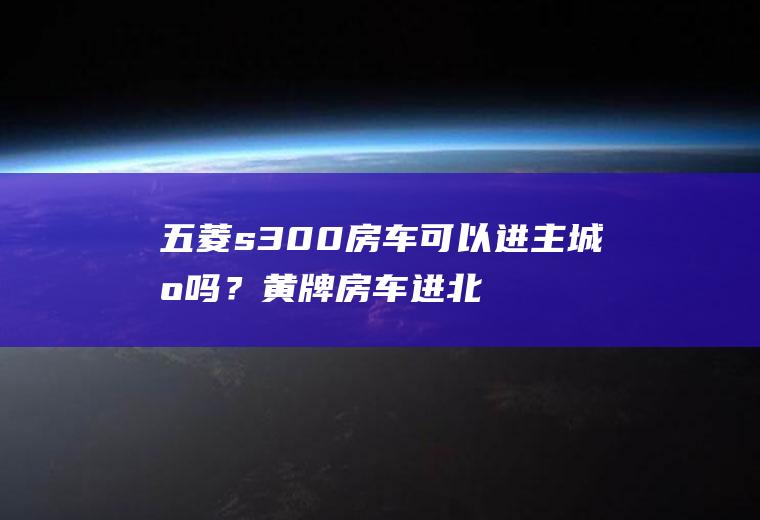 五菱s300房车可以进主城区吗？黄牌房车进北京市区有啥限制？