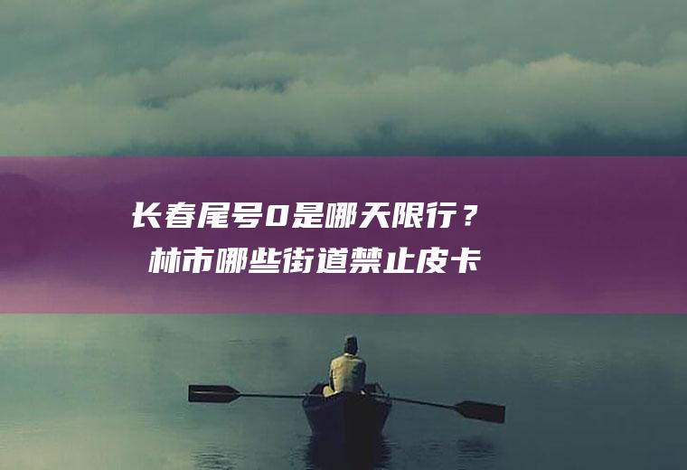 长春尾号0是哪天限行？吉林市哪些街道禁止皮卡车通行？