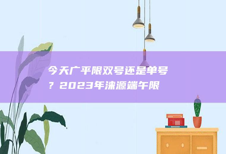 今天广平限双号还是单号？2023年涞源端午限号吗？