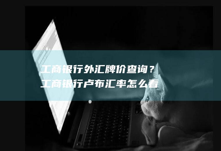 工商银行外汇牌价查询？工商银行卢布汇率怎么看？