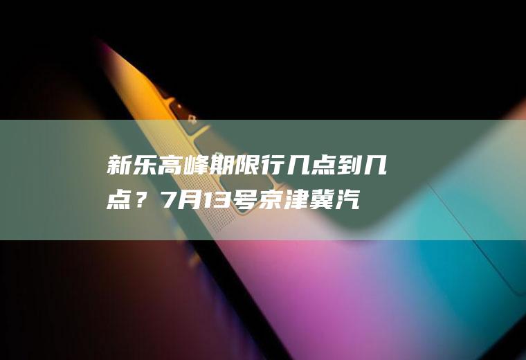 新乐高峰期限行几点到几点？7月13号京津冀汽车限号吗？