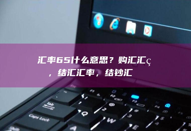 汇率65什么意思？购汇汇率，结汇汇率，结钞汇率分别是什么意思？