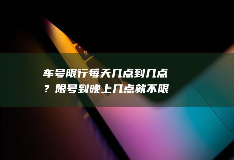 车号限行每天几点到几点？限号到晚上几点就不限号啦？