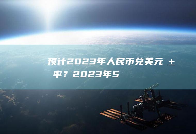 预计2023年人民币兑美元汇率？2023年5月14日100美元能兑换多少人民币？