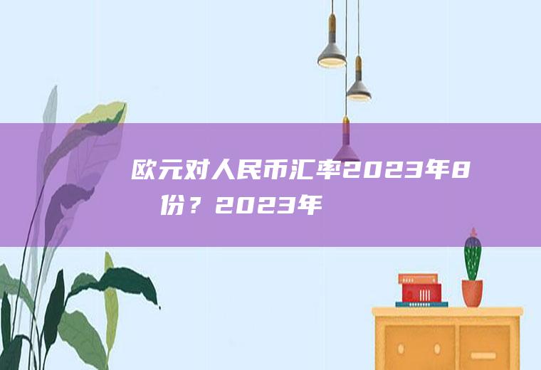 欧元对人民币汇率2023年8月份？2023年欧元能涨到八块吗？