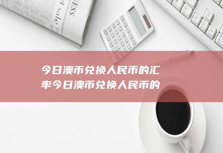 今日澳币兑换人民币的汇率今日澳币兑换人民币的汇率是多少