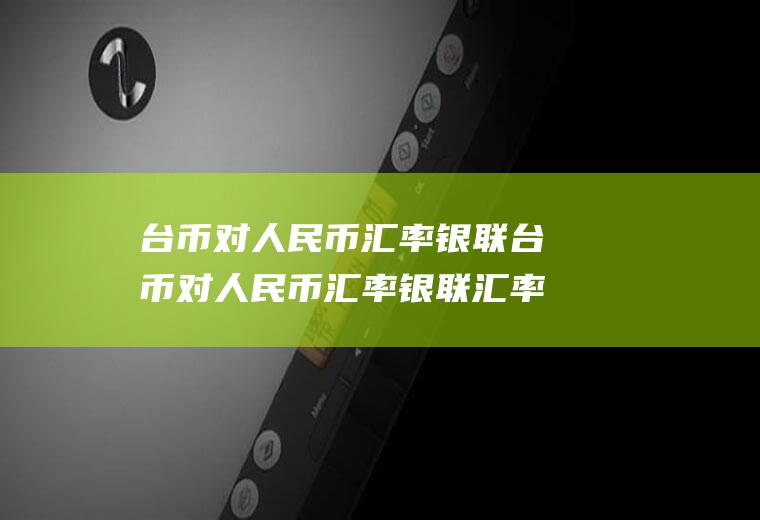 台币对人民币汇率银联台币对人民币汇率银联汇率多少