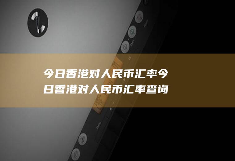 今日香港对人民币汇率今日香港对人民币汇率查询