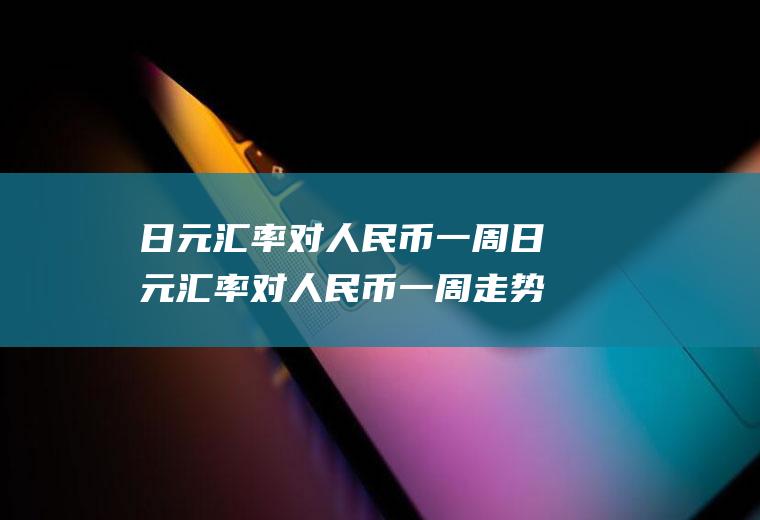 日元汇率对人民币一周日元汇率对人民币一周走势