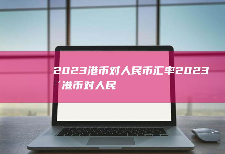 2023港币对人民币汇率2023年港币对人民币汇率