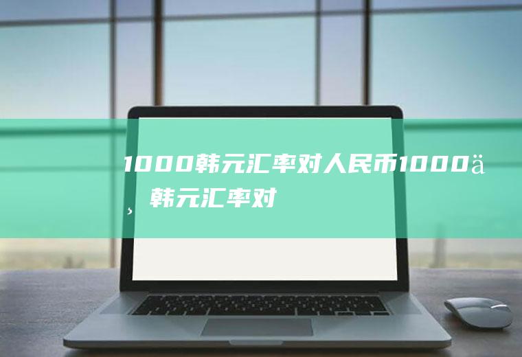 1000韩元汇率对人民币1000万韩元汇率对人民币是多少