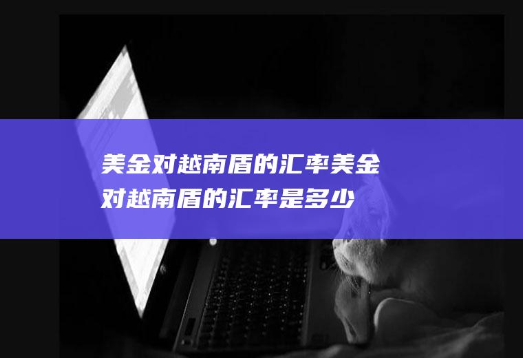 美金对越南盾的汇率美金对越南盾的汇率是多少