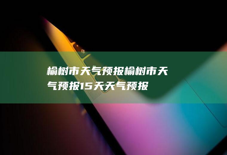 榆树市天气预报榆树市天气预报15天天气预报