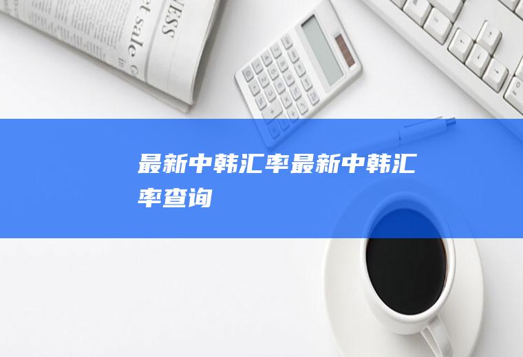 最新中韩汇率最新中韩汇率查询