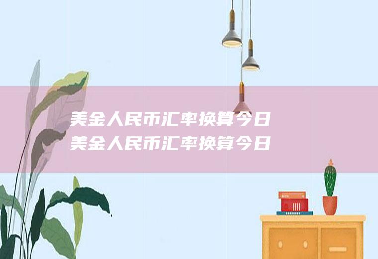 美金人民币汇率换算今日美金人民币汇率换算今日价格