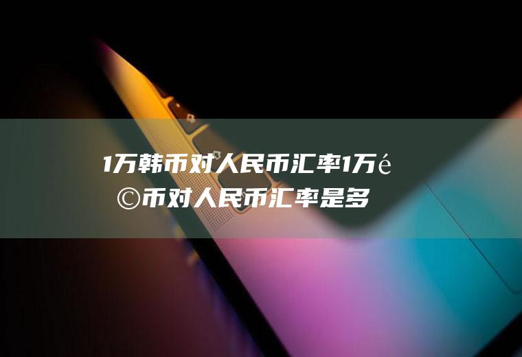 1万韩币对人民币汇率1万韩币对人民币汇率是多少