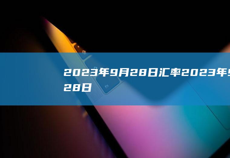 2023年9月28日汇率2023年9月28日汇率美元兑人民币