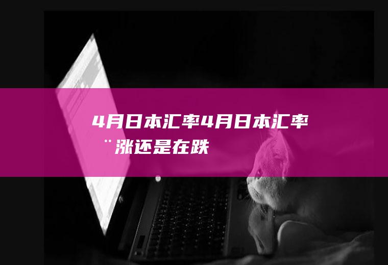 4月日本汇率4月日本汇率在涨还是在跌