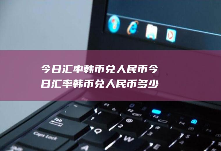 今日汇率韩币兑人民币今日汇率韩币兑人民币多少