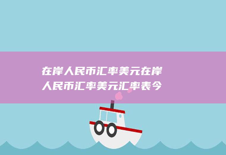 在岸人民币汇率美元在岸人民币汇率美元汇率表今日