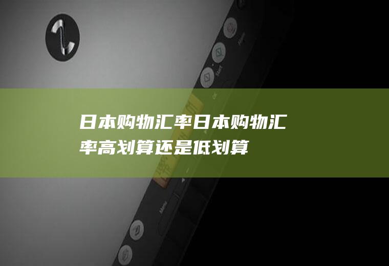 日本购物汇率日本购物汇率高划算还是低划算