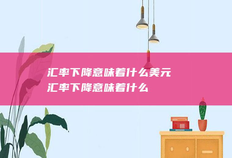 汇率下降意味着什么美元汇率下降意味着什么