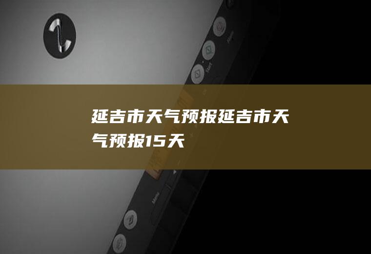 延吉市天气预报延吉市天气预报15天